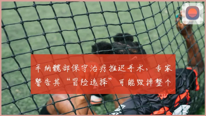 辛纳髋部保守治疗推迟手术,专家警告其“冒险选择”可能毁掉整个赛季