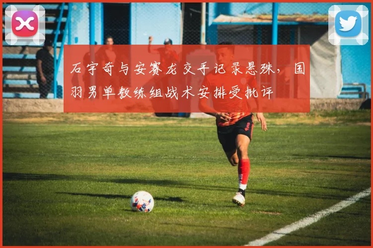 石宇奇与安赛龙交手记录悬殊,国羽男单教练组战术安排受批评