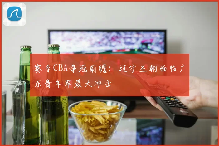 赛季CBA争冠前瞻:辽宁王朝面临广东青年军最大冲击