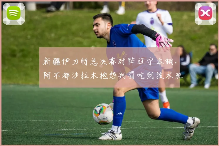 新疆伊力特总决赛对阵辽宁本钢,阿不都沙拉木抱怨判罚吃到技术犯规,累计次数将停赛