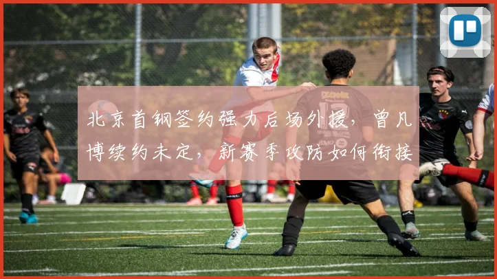 北京首钢签约强力后场外援,曾凡博续约未定,新赛季攻防如何衔接?
