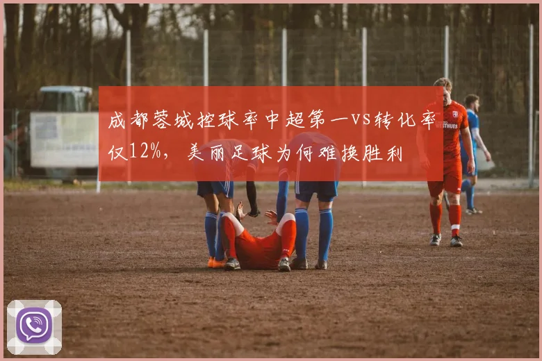 成都蓉城控球率中超第一vs转化率仅12%,美丽足球为何难换胜利